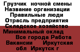 Грузчик  ночной смены › Название организации ­ Правильные люди › Отрасль предприятия ­ Складское хозяйство › Минимальный оклад ­ 30 000 - Все города Работа » Вакансии   . Иркутская обл.,Иркутск г.